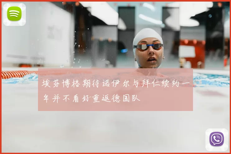 埃芬博格期待诺伊尔与拜仁续约一年并不看好重返德国队