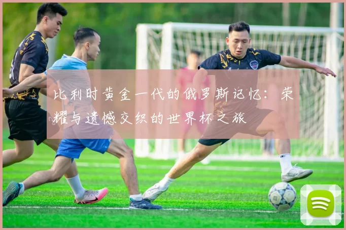 比利时黄金一代的俄罗斯记忆：荣耀与遗憾交织的世界杯之旅