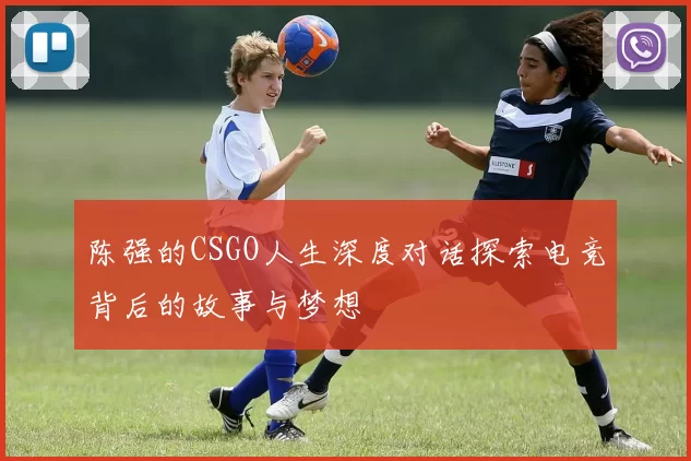 陈强的CSGO人生深度对话探索电竞背后的故事与梦想