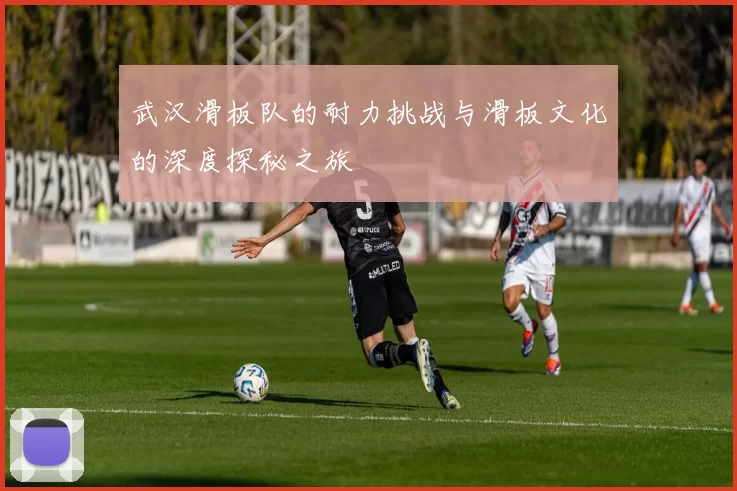 武汉滑板队的耐力挑战与滑板文化的深度探秘之旅