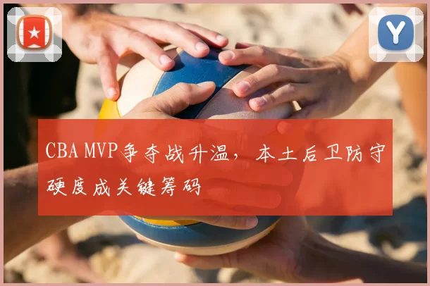 CBA MVP争夺战升温，本土后卫防守硬度成关键筹码