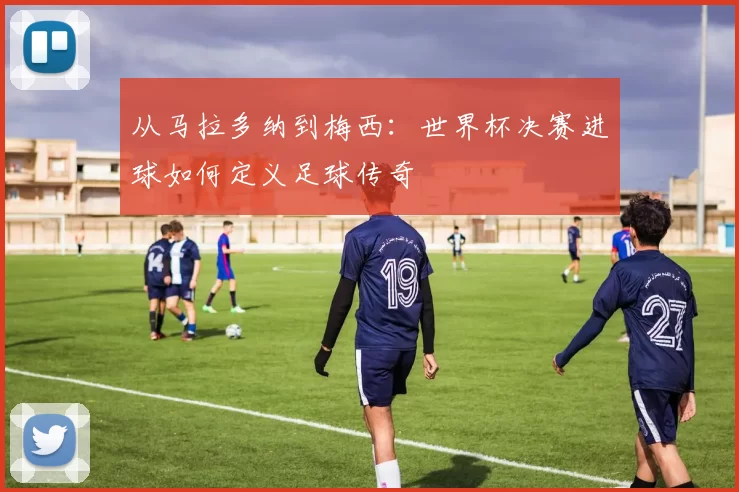 从马拉多纳到梅西:世界杯决赛进球如何定义足球传奇