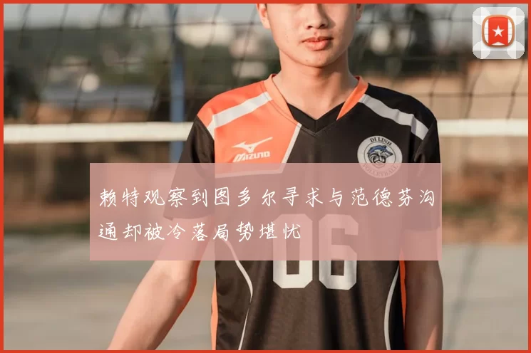 赖特观察到图多尔寻求与范德芬沟通却被冷落局势堪忧