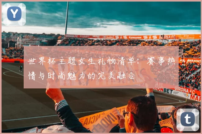世界杯主题女生礼物清单:赛事热情与时尚魅力的完美融合