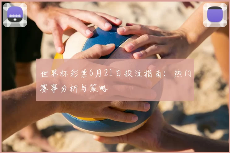世界杯彩票6月21日投注指南：热门赛事分析与策略