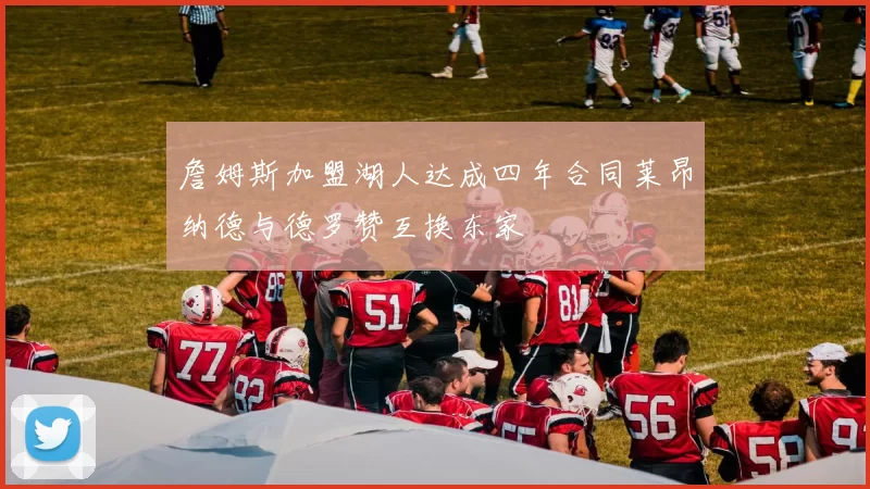 詹姆斯加盟湖人达成四年合同莱昂纳德与德罗赞互换东家