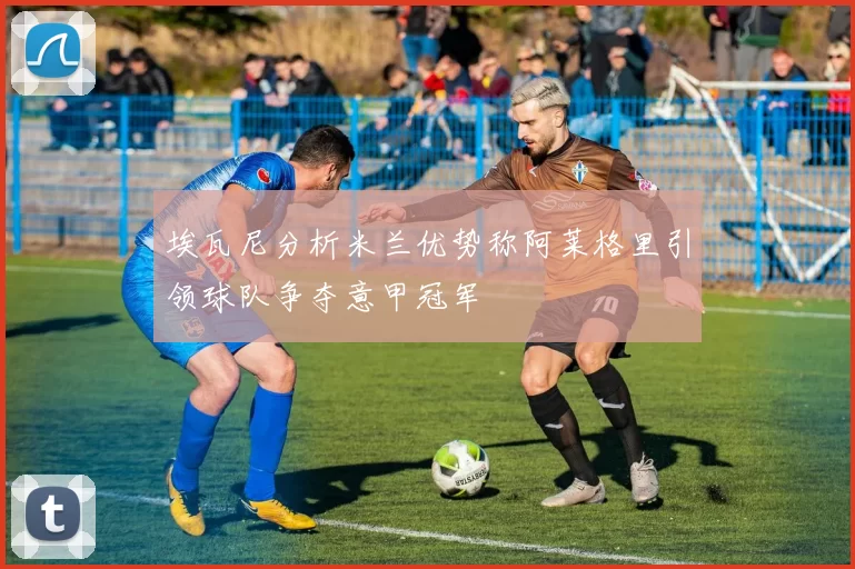 埃瓦尼分析米兰优势称阿莱格里引领球队争夺意甲冠军