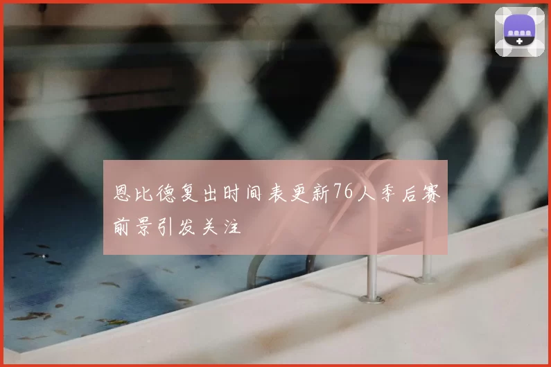 恩比德复出时间表更新76人季后赛前景引发关注