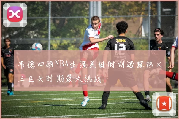 韦德回顾NBA生涯关键时刻透露热火三巨头时期最大挑战
