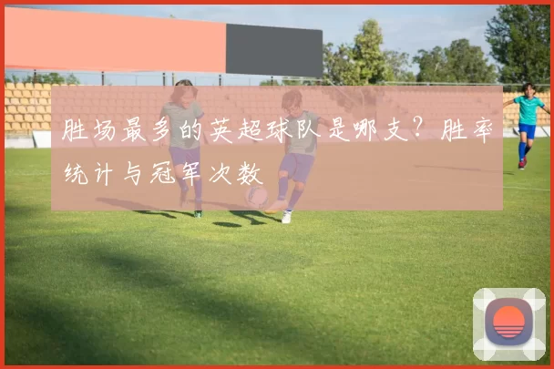 胜场最多的英超球队是哪支？胜率统计与冠军次数