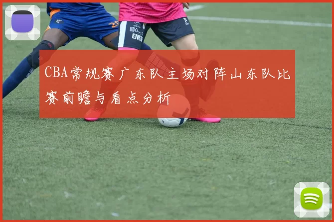 CBA常规赛广东队主场对阵山东队比赛前瞻与看点分析