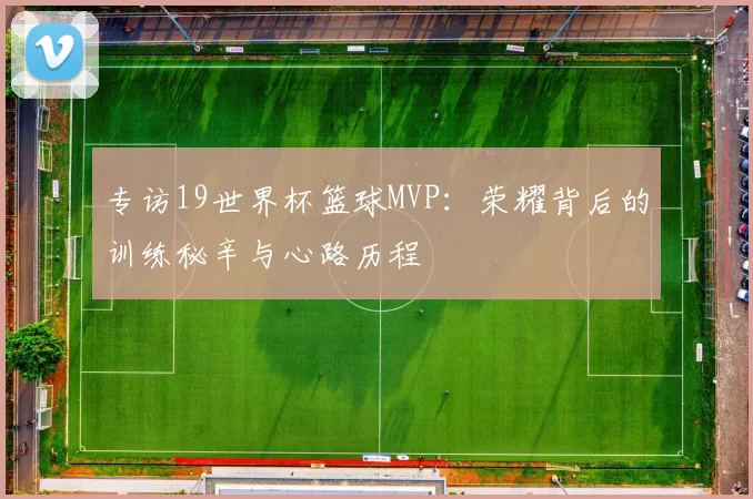 专访19世界杯篮球MVP：荣耀背后的训练秘辛与心路历程
