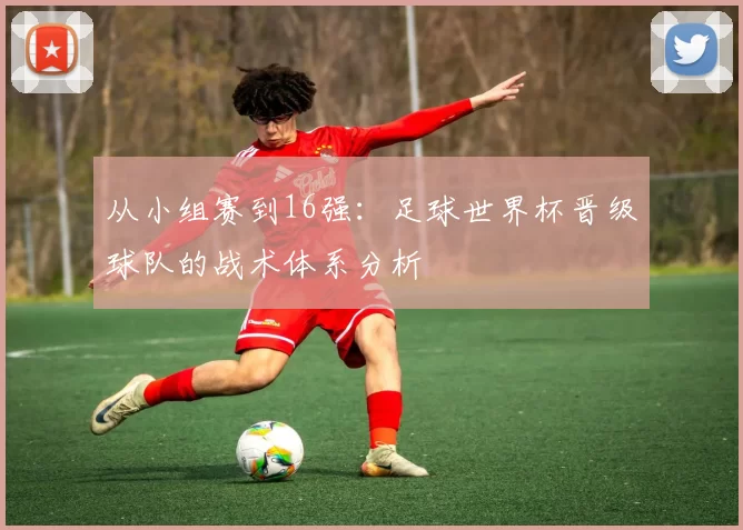 从小组赛到16强：足球世界杯晋级球队的战术体系分析