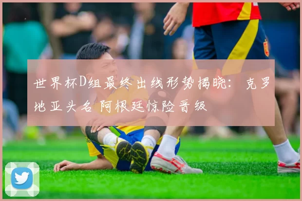 世界杯D组最终出线形势揭晓：克罗地亚头名 阿根廷惊险晋级